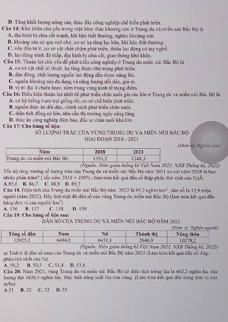 D. Tăng khối lượng nông sản, thúc đầy công nghiệp chế biến phát triển.
Câu 14: Khó khăn chủ yếu trong việc khai thác khoáng sản ở Trung du và miền núi Bắc Bộ là
A. địa hình bị chia cắt mạnh, khí hậu thất thường, nghèo khoáng sản.
B. khoáng sản có quy mô nhỏ, cơ sở hạ tầng lạc hậu, khí hậu thất thường.
C. vốn đầu tư ít, cơ sở vật chất chậm phát triển, thiếu lao động có tay nghề.
D. lao động trình độ thấp, địa hình bị chia cắt, giao thông khó khăn.
Câu 15: Thuận lợi chủ yếu để phát triển công nghiệp ở Trung du miên núi Bắc Bộ là
A. cơ sở vật chất kĩ thuật, hạ tầng được chú trọng phát triển.
B. dân đông, chất lượng nguồn lao động dần được nâng lên.
C. nguồn khoáng sản đa dạng và năng lượng dồi dào, giá rẻ.
D. vị trí địa lí chiến lược, nằm trong vùng kinh tế trọng điểm.
Câu 16: Điều kiện thuận lợi nhất đề phát triển chăn nuôi gia súc lớn ở Trung du và miền núi Bắc Bộ là
A. có hệ thống trạm trại giống tốt, cơ sở chế biến phát triển.
B. nguồn thức ăn dồi đào, chính sách phát triển chăn nuôi.
C. diện tích đồng cỏ lớn, nhu cầu thị trường ngày cảng tăng.
D. thức ăn công nghiệp đảm bảo, đầu tư chăn nuôi khá lớn.
* Câu 17: Cho bảng số liệu:
Số lượnG trÂU CủA VùNG TrUNG DU Và MIÈN nÚI bÁc bộ
GIAI ĐOAN 2018 - 2021
Đơn vị: Nghìn con)
(Nguồn: Niên giám thống kê Việt Nam 2021, NXB Thống kê, 2022)
Tốc độ tăng trưởng số lượng trâu của Trung du và miền núi Bắc Bộ năm 2021 so với năm 2018 là bao
nhiêu phần trăm? ( lầy năm 2018=100%; làm tròn kết quả đến số thập phân thứ nhất của %)Â.
A.85,6 B. 86,7 C. 88,9 D. 89,7
Câu 18. Diện tích của Trung du miền núi Bắc Bộ năm 2022 là 95,2 nghìn km^2 , dân số là 12,9 triệu
người (năm 2022). Hãy tính mật độ dân số của vùng Trung du miền núi Bắc Bộ (làm tròn kết quả đến
hàng đơn vị của người/ km^2)
A. 136 B. 137 C. 138 D. 139
*  Câu 19: Cho bảng số liệu sau:
DẤN SÓ CủA TRUNG DU VÀ MIÊN NÚI BẢC Bộ năM 2021
(Nguồn: Niên giám thống kê Việt Nam 2021, NXB Thổng kê, 2022)
a) Tính tỉ lệ dân số nam của Trung du và miền núi Bắc Bộ năm 2021 (Làm tròn kết quả đến số thập
phân thứ nhất của %).
A. 50,2 B. 50,5 C. 51,4 D. 53,6
Câu 20: Năm 2021, vùng Trung du và miền núi Bắc Bộ có diện tích trồng lúa là 662,2 nghìn ha, sản
lượng đạt 3426,5 nghìn tấn. Hãy tính năng suất lúa của vùng. (Làm tròn kết quả đến hàng đơn vị của
tạ/ha)
A.51 B. 52 C. 53 D. 55