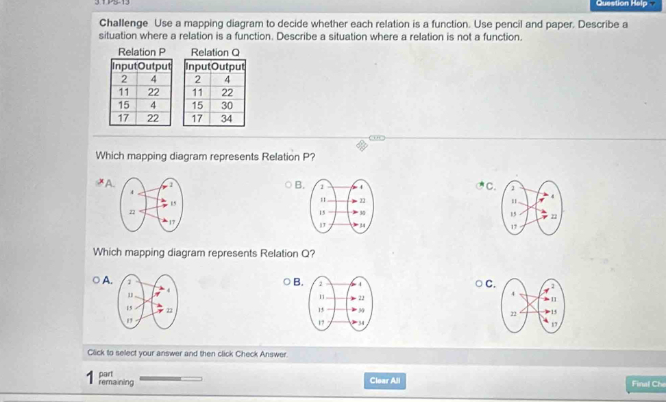 Question Help 
Challenge Use a mapping diagram to decide whether each relation is a function. Use pencil and paper. Describe a
situation where a relation is a function. Describe a situation where a relation is not a function.

Which mapping diagram represents Relation P?
B
≌A
C


Which mapping diagram represents Relation Q?
A.
B
C



Click to select your answer and then click Check Answer.
part
remaining Clear All
Final Che