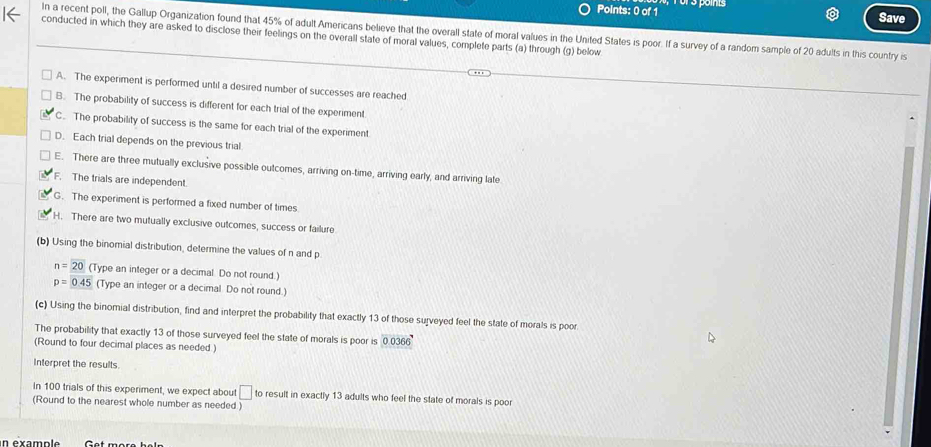 Save
In a recent poll, the Gallup Organization found that 45% of adult Americans believe that the overall state of moral values in the United States is poor. If a survey of a random sample of 20 adults in this country is
conducted in which they are asked to disclose their feelings on the overall state of moral values, complete parts (a) through (g) below
A. The experiment is performed until a desired number of successes are reached
B. The probability of success is different for each trial of the experiment
C. The probability of success is the same for each trial of the experiment
D. Each trial depends on the previous trial
E. There are three mutually exclusive possible outcomes, arriving on-time, arriving early, and arriving late
F. The trials are independent.
G. The experiment is performed a fixed number of times.
H. There are two mutually exclusive outcomes, success or failure
(b) Using the binomial distribution, determine the values of n and p
n=20 (Type an integer or a decimal. Do not round.)
p=0.45 (Type an integer or a decimal Do not round.)
(c) Using the binomial distribution, find and interpret the probability that exactly 13 of those surveyed feel the state of morals is poor
The probability that exactly 13 of those surveyed feel the state of morals is poor is 0.0366
(Round to four decimal places as needed )
Interpret the results.
In 100 trials of this experiment, we expect about □ to result in exactly 13 adults who feel the state of morals is poor
(Round to the nearest whole number as needed )
n examp l