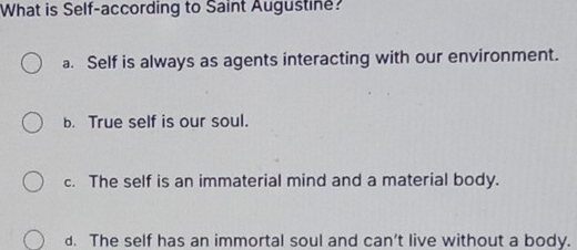 What is Self-according to Saint Augustine?
a. Self is always as agents interacting with our environment.
b. True self is our soul.
c. The self is an immaterial mind and a material body.
d. The self has an immortal soul and can’t live without a body.