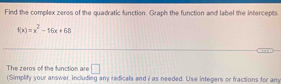 Find the complex zeros of the quadratic function. Graph the function and label the intercepts.
f(x)=x^2-16x+68
The zeros of the function are □. 
(Simplify your answer, including any radicals and i as needed. Use integers or fractions for any