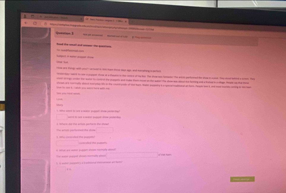 Baeis Praction: Leagoon 3. (Who xt
htps:/vinhpbur.topgrade.edu.vn/mod/quic/attempt.php?sttempt=390f9328emid=177794
Question 3 Not yes arnivered Marked out of 5.00 P Tlag quastion
Read the email and answer the questions.
To: sue@fastmail.com
Subject: A water puppet show
Dear Sue
How are things with you? I arrived in Viet Nam three days ago, and everything is perfect.
Yesterday I went to see a puppet show at a theatre in the centre of Ha Noi. The show was fantastic! The artists performed the show in a pool. They stood behind a screen. They
used strings under the water to control the puppets and make them move on the water! The show was about rice farming and a festival in a village. People say that these
shows are normally about everyday life in the countryside of Viet Nam. Water puppetry is a special traditional art form. People love it, and most tourists coming to Viet Nam
love to see it. I wish you were here with me.
See you next week.
Love.
Mary
1. Who went to see a water puppet show yesterday?
went to see a water puppet show yesterday.
2. Where did the artists perform the show?
The artists performed the show
3. Who controlled the puppets?
controiled the puppets.
4. What are water puppet shows normally about?
The water puppet shows normally about of Viet Nam
5. Is water puppetry a traditional ≤tnamese art form?
i
Fintunelmpt