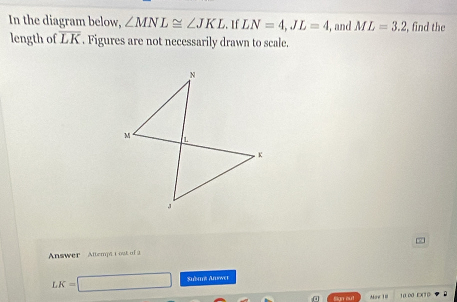 In the diagram below, ∠ MNL≌ ∠ JKL. If LN=4, JL=4 , and ML=3.2 , find the 
length of overline LK. Figures are not necessarily drawn to scale. 
Answer Attempt t out of 2
LK=□ Submit Answer 
。 Sign out Nov 18 10.00 E)(T D