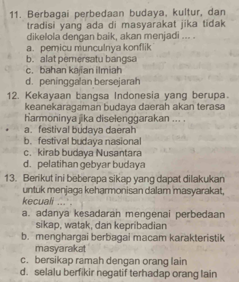 Berbagai perbedaan budaya, kultur, dan
tradisi yang ada di masyarakat jika tidak
dikelola dengan baik, akan menjadi ... .
a. pemicu munculnya konflik
b. alat pemersatu bangsa
c. bahan kajian ilmiah
d. peninggalan bersejarah
12. Kekayaan bangsa Indonesia yang berupa.
keanekaragaman budaya daerah akan terasa
harmoninya jika diselenggarakan ... .
a. festival budaya daerah
b. festival budaya nasional
c. kirab budaya Nusantara
d. pelatihan gebyar budaya
13. Berikut ini beberapa sikap yang dapat dilakukan
untuk menjaga keharmonisan dalam masyarakat,
kecuali .
a. adanya kesadaran mengenai perbedaan
sikap, watak, dan kepribadian
b. menghargai berbagai macam karakteristik
masyarakat
c. bersikap ramah dengan orang lain
d. selalu berfikir negatif terhadap orang lain