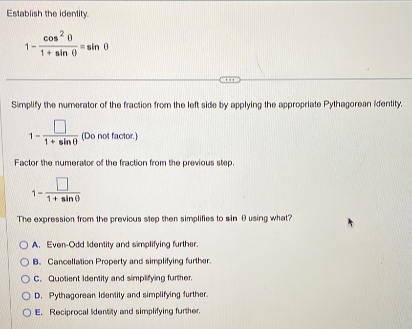 Establish the identity.
1- cos^2θ /1+sin θ  =sin θ
Simplify the numerator of the fraction from the left side by applying the appropriate Pythagorean Identity.
1- □ /1+sin θ   (Do not factor.)
Factor the numerator of the fraction from the previous step.
1- □ /1+sin θ  
The expression from the previous step then simplifies to sin θusing what?
A. Even-Odd Identity and simplifying further.
B. Cancellation Property and simplifying further.
C. Quotient Identity and simplifying further.
D. Pythagorean Identity and simplifying further.
E. Reciprocal Identity and simplifying further.