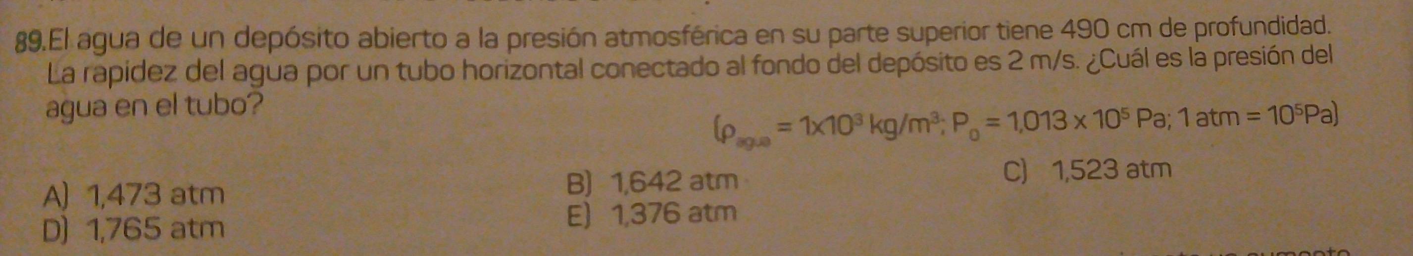 El agua de un depósito abierto a la presión atmosférica en su parte superior tiene 490 cm de profundidad.
La rapidez del agua por un tubo horizontal conectado al fondo del depósito es 2 m/s. ¿Cuál es la presión del
agua en el tubo?
(rho _agle=1* 10^3kg/m^3; P_0=1,013* 10^5Pa; 1atm=10^5Pa)
B) 1,642 atm
A) 1,473 atm C) 1,523 atm
D) 1,765 atm E 1,376 atm