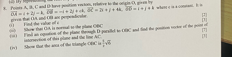 Points A, B, C and D have position vectors, relative to the origin O, given by
vector OA=i+2j-k, vector OB=-i+2j+ck, vector OC=2i+j+4k, vector OD=i+j+k where c is a constant. It is 
given that OA and OB are perpendicular. [2] 
[3] 
(i) Find the value of c
(ii) Show that OA is normal to the plane OBC
(iii) Find an equation of the plane through D parallel to OBC and find the position vector of the point of [7] 
intersection of this plane and the line AC. 
[3] 
(iv) Show that the area of the triangle OBC is  5/2 sqrt(6)