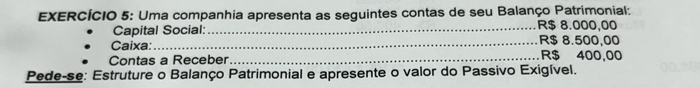 EXERCÍCIO 5: Uma companhia apresenta as seguintes contas de seu Balanço Patrimonial: 
Capital Social:_
R$ 8.000,00
_ R$ 8.500,00
Caixa: _ R$ 400,00
Contas a Receber 
Pede-se: Estruture o Balanço Patrimonial e apresente o valor do Passivo Exigível.