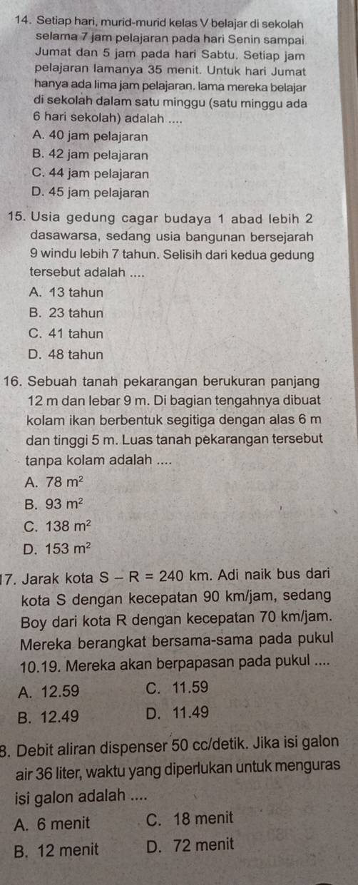 Setiap hari, murid-murid kelas V belajar di sekolah
selama 7 jam pelajaran pada hari Senin sampai
Jumat dan 5 jam pada hari Sabtu. Setiap jam
pelajaran lamanya 35 menit. Untuk hari Jumat
hanya ada lima jam pelajaran. lama mereka belajar
di sekolah dalam satu minggu (satu minggu ada
6 hari sekolah) adalah ....
A. 40 jam pelajaran
B. 42 jam pelajaran
C. 44 jam pelajaran
D. 45 jam pelajaran
15. Usia gedung cagar budaya 1 abad lebih 2
dasawarsa, sedang usia bangunan bersejarah
9 windu lebih 7 tahun. Selisih dari kedua gedung
tersebut adalah ....
A. 13 tahun
B. 23 tahun
C. 41 tahun
D. 48 tahun
16. Sebuah tanah pekarangan berukuran panjang
12 m dan lebar 9 m. Di bagian tengahnya dibuat
kolam ikan berbentuk segitiga dengan alas 6 m
dan tinggi 5 m. Luas tanah pekarangan tersebut
tanpa kolam adalah ....
A. 78m^2
B. 93m^2
C. 138m^2
D. 153m^2
7. Jarak kota S-R=240km. Adi naik bus dari
kota S dengan kecepatan 90 km/jam, sedang
Boy dari kota R dengan kecepatan 70 km/jam.
Mereka berangkat bersama-sama pada pukul
10.19. Mereka akan berpapasan pada pukul ....
A. 12.59 C. 11.59
B. 12.49 D. 11.49
8. Debit aliran dispenser 50 cc/detik. Jika isi galon
air 36 liter, waktu yang diperlukan untuk menguras
isi galon adalah ....
A. 6 menit C. 18 menit
B. 12 menit D. 72 menit