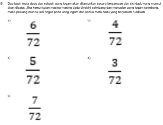 Dua buah mata dadu dan sebuah uang logam akan dilantunkan secara bersamaan dan sisi dadu yang muncul
akan dicatat. Jika kemunculan masing-masing dadu diyakini seimbang dan munculan uang logam seimbang,
maka peluang muncul sisi angka pada uang logam dan kedua mata dadu yang berjumlah 8 adalah
a)  6/72 
b)  4/72 
c)  5/72 
d)  3/72 
e)  7/72 