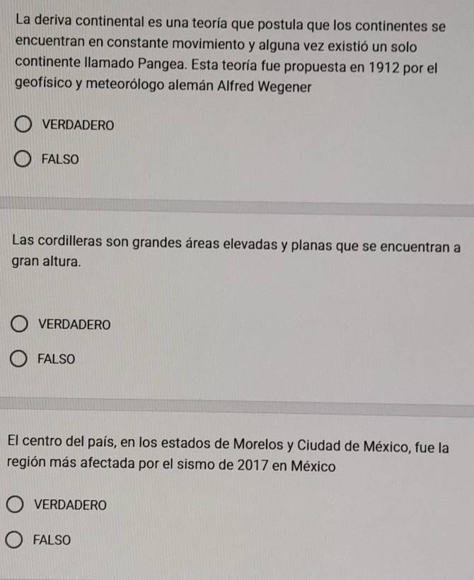 La deriva continental es una teoría que postula que los continentes se
encuentran en constante movimiento y alguna vez existió un solo
continente llamado Pangea. Esta teoría fue propuesta en 1912 por el
geofísico y meteorólogo alemán Alfred Wegener
VERDADERO
FALSO
Las cordilleras son grandes áreas elevadas y planas que se encuentran a
gran altura.
VERDADERO
FALSO
El centro del país, en los estados de Morelos y Ciudad de México, fue la
región más afectada por el sismo de 2017 en México
VERDADERO
FALSO