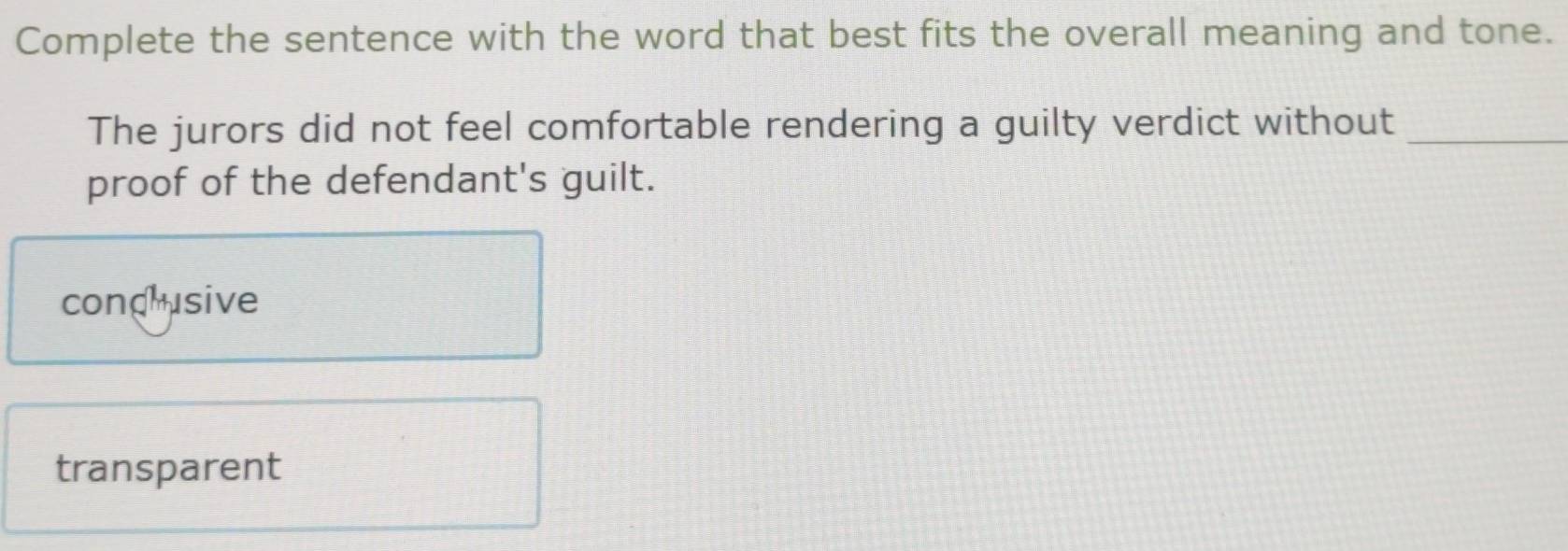 Complete the sentence with the word that best fits the overall meaning and tone.
The jurors did not feel comfortable rendering a guilty verdict without_
proof of the defendant's guilt.
condusive
transparent