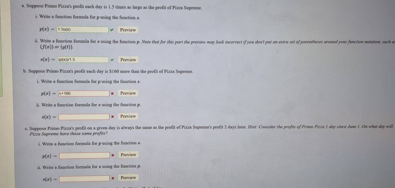 Suppose Primo Pizza's profit each day is 1.5 times as large as the profit of Pizza Supreme. 
i. Write a function formula for p using the function s.
p(x)=1.5s(x) Preview 
ii. Write a function formula for s using the function p. Note that for this part the preview may look incorrect if you don't put an extra set of parentheses around your function notation, such a
(f(x))or(g(t)).
s(x)= (p(x))/1.5 Preview 
b. Suppose Primo Pizza's profit each day is $160 more than the profit of Pizza Supreme. 
i. Write a function formula for p using the function s.
p(x)= s+160 Preview 
ii. Write a function formula for s using the function p.
s(x)= Preview 
| 
c. Suppose Primo Pizza's profit on a given day is always the same as the profit of Pizza Supreme's profit 2 days later. Hint: Consider the profits of Primo Pizza 1 day since June 1. On what day will 
Pizza Supreme have those same profits? 
i. Write a function formula for p using the function s.
p(x)=□ * Preview 
ii. Write a function formula for s using the function p.
s(x)=□ Preview