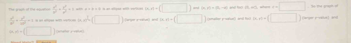 The graph of the equation  x^2/b^2 + y^2/a^2 =1 with a>2>0 is an ellipse with vertices (x,y)=(□ ) and (x,y)=(0,-a) and fock (0,sq) where c=□. So the graph of
 x^2/8^2 + y^2/10^2 =1 is an elipse with vertices (x,y)^ 3/4 (□ ) (larger y -value) and (x,y)=(□ ) (smaller y -value) and foc (x,y)=(□ ) (larger y -value) and
(x,y)=(□ ) (smaller y -value).