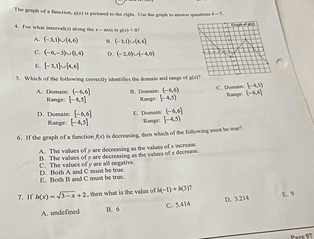 The graph of a function, g(x) is pictured to the right. Use the graph to answer questions 4-5. 
Graph of ax)
4. For what interval(s) along the x - axis is g(x)<0'
1
A. (-3,1)∪ (4,6) B. (-3,1)∪ (4,6]
C. (-6,-3)∪ (1,4) D. (-2,0)∪ (-4,0)

4
E. [-3,1]∪ [4,6]
4
5. Which of the following correctly identifies the domain and range of g(x)
A. Domain: (-6,6] B. Domain: (-6,6) C. Domain: [-4,5)
Range: (-6,6]
Range: [-4,5] Range: [-4,5)
D. Domain: [-6,6] E. Domain: (-6,6]
Range: [-4,5] Range: [-4,5)
6. If the graph of a function f(x) is decreasing, then which of the following must be true?
A. The values of y are decreasing as the values of x increase.
B. The values of y are decreasing as the values of x decrease.
C. The values of y are all negative.
D. Both A and C must be true.
E. Both B and C must be true.
7. If h(x)=sqrt(3-x)+2 , then what is the value of h(-1)+h(3) ?
E. 9
A. undefined B. 6 C. 5.414 D. 3.214
Page 97