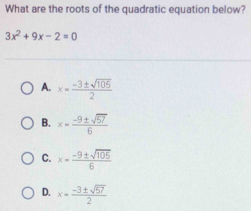 What are the roots of the quadratic equation below?
3x^2+9x-2=0
A. x= (-3± sqrt(105))/2 
B. x= (-9± sqrt(57))/6 
C. x= (-9± sqrt(105))/6 
D. x= (-3± sqrt(57))/2 