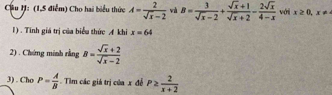 (1,5 điểm) Cho hai biểu thức A= 2/sqrt(x)-2  và B= 3/sqrt(x)-2 + (sqrt(x)+1)/sqrt(x)+2 - 2sqrt(x)/4-x  với x≥ 0, x ≠
1). Tính giá trị của biểu thức A khi x=64
2) . Chứng minh rằng B= (sqrt(x)+2)/sqrt(x)-2 
3) . Cho P= A/B . Tìm các giá trị của x đề P≥  2/x+2 