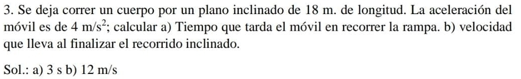 Se deja correr un cuerpo por un plano inclinado de 18 m. de longitud. La aceleración del 
móvil es de 4m/s^2; calcular a) Tiempo que tarda el móvil en recorrer la rampa. b) velocidad 
que lleva al finalizar el recorrido inclinado. 
Sol.: a) 3 s b) 12 m/s