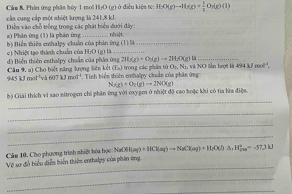 Phản ứng phân hủy 1 mol H_2O(g) ở điều kiện tc: H_2O(g)to H_2(g)+ 1/2 O_2(g)(1)
cần cung cấp một nhiệt lượng là 241, 8 kJ. 
Điền vào chỗ trống trong các phát biểu dưới đây: 
a) Phản ứng (1) là phản ứng _nhiệt. 
b) Biến thiên enthalpy chuẩn của phản ứng (1) là_ 
c) Nhiệt tạo thành chuẩn của H_2O (g) là_ 
d) Biến thiên enthalpy chuẩn của phản ứng 2H_2(g)+O_2(g)to 2H_2O(g)la _ 
Câu 9. a) Cho biết năng lượng liên kết (E_b). trong các phân tử O_2, N_2 , và NO lần lượt là 494kJmol^(-1),
945kJmol^(-1) và 607kJmol^(-1). Tính biến thiên enthalpy chuẩn của phản ứng:
N_2(g)+O_2(g)to 2NO(g)
_ 
b) Giải thích vì sao nitrogen chỉ phản ứng với oxygen ở nhiệt độ cao hoặc khi có tia lửa điện. 
_ 
_ 
_ 
Câu 10. Cho phương trình nhiệt hóa học: NaOH(aq)+HCl(aq)to NaCl(aq)+H_2O(l)△ _rH_(298)°=-57,3kJ
_ 
Vẽ sơ đồ biểu diễn biến thiên enthalpy của phản ứng. 
_ 
_