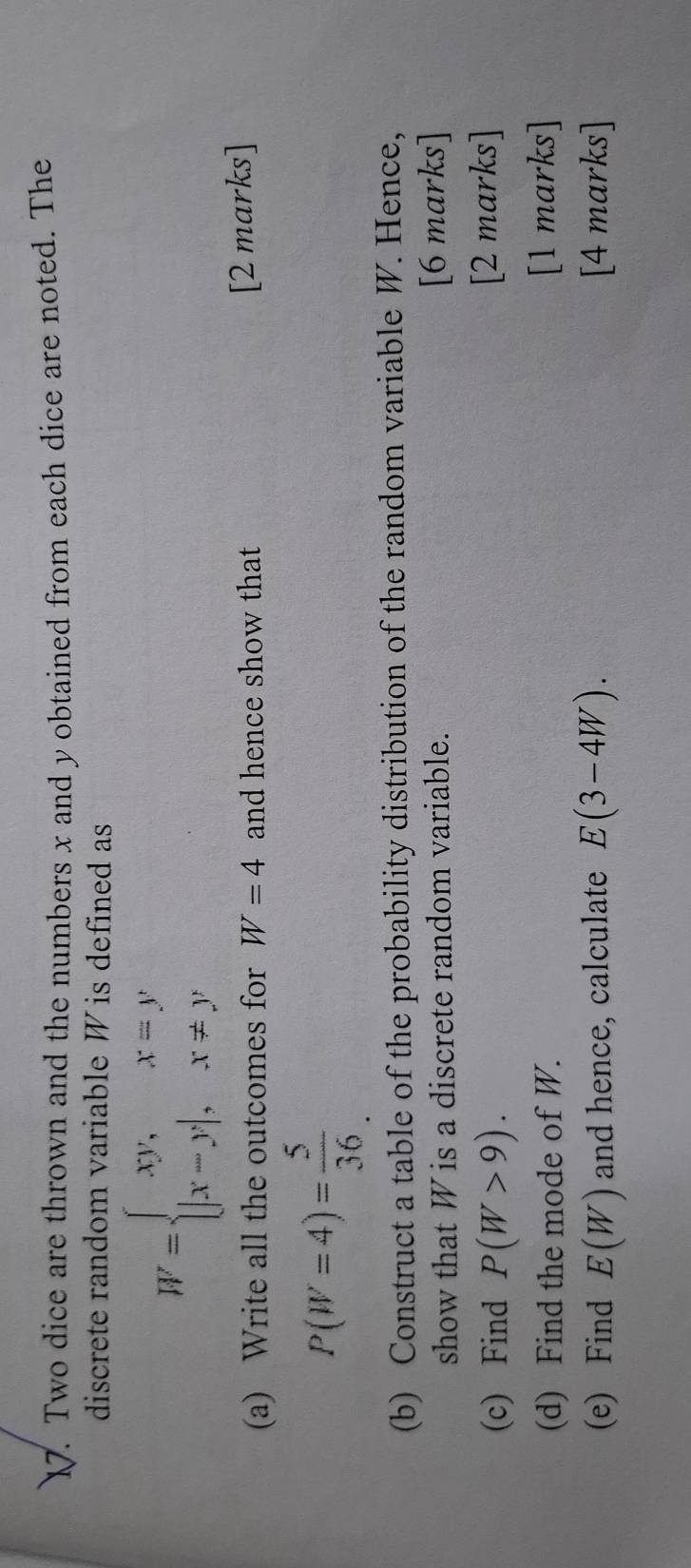 Two dice are thrown and the numbers x and y obtained from each dice are noted. The 
discrete random variable W is defined as
W=beginarrayl xy,x=y |x-y|,x!= yendarray.
(a) Write all the outcomes for W=4 and hence show that [2 marks]
P(W=4)= 5/36 
(b) Construct a table of the probability distribution of the random variable W. Hence, 
show that W is a discrete random variable. [6 marks] 
(c) Find P(W>9). [2 marks] 
(d) Find the mode of W. [1 marks] 
(e) Find E(W) and hence, calculate E(3-4W). [4 marks]