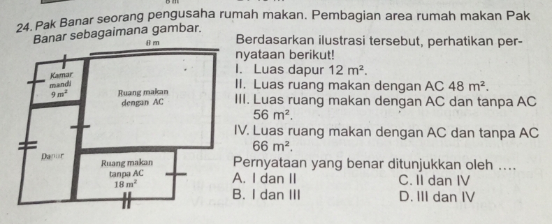 Pak Banar seorang pengusaha rumah makan. Pembagian area rumah makan Pak
bagaimana gambar.
Berdasarkan ilustrasi tersebut, perhatikan per-
nyataan berikut!
. Luas dapur 12m^2.
I. Luas ruang makan dengan AC 48m^2.
II. Luas ruang makan dengan AC dan tanpa AC
56m^2.
V. Luas ruang makan dengan AC dan tanpa AC
66m^2.
ernyataan yang benar ditunjukkan oleh ..... I dan II C. II dan IV. I dan III D. III dan IV