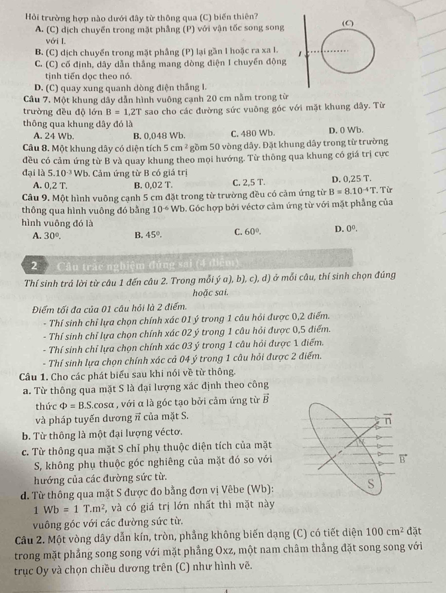 Hỏi trường hợp nào dưới đây từ thông qua (C) biến thiên?
A. (C) dịch chuyến trong mặt phẳng (P) với vận tốc song song
với I.
B. (C) dịch chuyển trong mặt phẳng (P) lại gần I hoặc ra xa I.
C. (C) cố định, dây dẫn thẳng mang dòng điện I chuyển động
tịnh tiến dọc theo nó.
D. (C) quay xung quanh dòng điện thẳng I.
Câu 7. Một khung dây dẫn hình vuông cạnh 20 cm nằm trong từ
trường đều độ lớn B=1,2T sao cho các đường sức vuông góc với mặt khung dây. Từ
thông qua khung dây đó là
A. 24 Wb. B. 0,048 Wb. C. 480 Wb. D. 0 Wb.
Câu 8. Một khung dây có diện tích 5cm^2 gồm 50 vòng dây. Đặt khung dây trong từ trường
đều có cảm ứng từ B và quay khung theo mọi hướng. Từ thông qua khung có giá trị cực
đại là 5.10^(-3)Wb b. Cảm ứng từ B có giá trị
A. 0,2T. B. 0,02 T. C. 2,5 T. D. 0,25 T.
Câu 9. Một hình vuông cạnh 5 cm đặt trong từ trường đều có cảm ứng từ B=8.10^(-4)T. Từ
thông qua hình vuông đó bằng 10^(-6) Wb. Góc hợp bởi véctơ cảm ứng từ với mặt phẳng của
hình vuông đó là 0^0.
A. 30^0. B. 45°.
C. 60°. D.
2  Câu trác nghiệm đúng sai (4 đ
Thí sinh trả lời từ câu 1 đến câu 2. Trong mỗi ý a), b), c), d) ở mỗi câu, thí sinh chọn đúng
hoặc sai.
Điểm tối đa của 01 câu hỏi là 2 điểm.
- Thí sinh chỉ lựa chọn chính xác 01 ý trong 1 câu hỏi được 0,2 điểm.
- Thí sinh chỉ lựa chọn chính xác 02 ý trong 1 câu hỏi được 0,5 điểm.
- Thí sinh chỉ lựa chọn chính xác 03 ý trong 1 câu hỏi được 1 điểm.
- Thí sinh lựa chọn chính xác cả 04 ý trong 1 câu hỏi được 2 điểm.
Câu 1. Cho các phát biểu sau khi nói về từ thông.
a. Từ thông qua mặt S là đại lượng xác định theo công
thức Phi =B.S.cos alpha , với α là góc tạo bởi cảm ứng từ vector B
và pháp tuyến dương π của mặt S.
b. Từ thông là một đại lượng véctơ.
c. Từ thông qua mặt S chỉ phụ thuộc diện tích của mặt
S, không phụ thuộc góc nghiêng của mặt đó so với
hướng của các đường sức từ.
d. Từ thông qua mặt S được đo bằng đơn vị Vêbe (Wb):
1Wb=1T.m^2 5, và có giá trị lớn nhất thì mặt này
vuông góc với các đường sức từ.
Câu 2. Một vòng dây dẫn kín, tròn, phẳng không biến dạng (C) có tiết diện 100cm^2 đặt
trong mặt phẳng song song với mặt phẳng Oxz, một nam châm thẳng đặt song song với
trục Oy và chọn chiều dương trên (C) như hình vẽ.