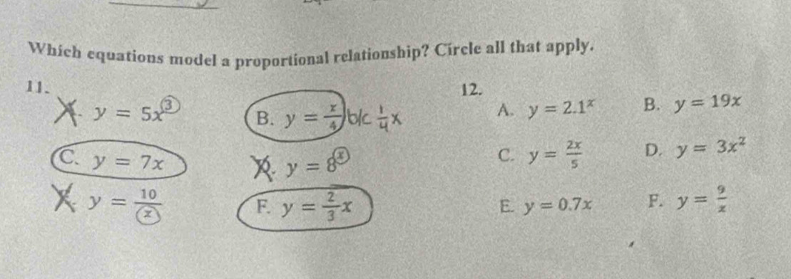 Which equations model a proportional relationship? Círcle all that apply.
11. 12.
y=5x^3
B. y= x/4 ) t x
A. y=2.1^x B. y=19x
C y=7x
y=8^( enclosecircle)3
C. y= 2x/5  D. y=3x^2
I y= 10/(x) 
F. y= 2/3 x
E. y=0.7x F. y= 9/x 