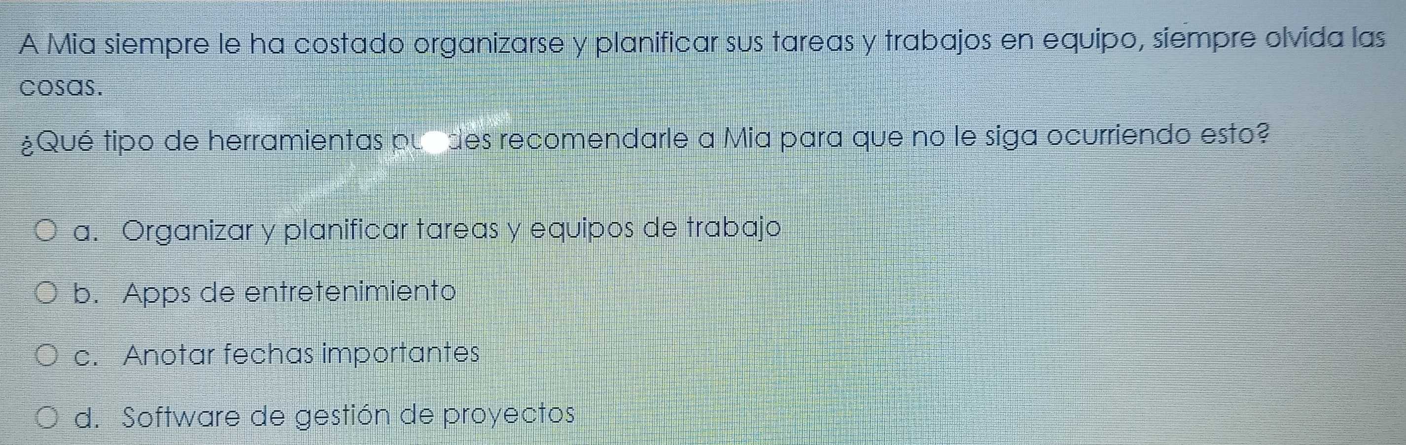 A Mia siempre le ha costado organizarse y planificar sus tareas y trabajos en equipo, siempre olvida las
cosas.
¿Qué tipo de herramientas pul des recomendarle a Mia para que no le siga ocurriendo esto?
a. Organizar y planificar tareas y equipos de trabajo
b. Apps de entretenimiento
c. Anotar fechas importantes
d. Software de gestión de proyectos