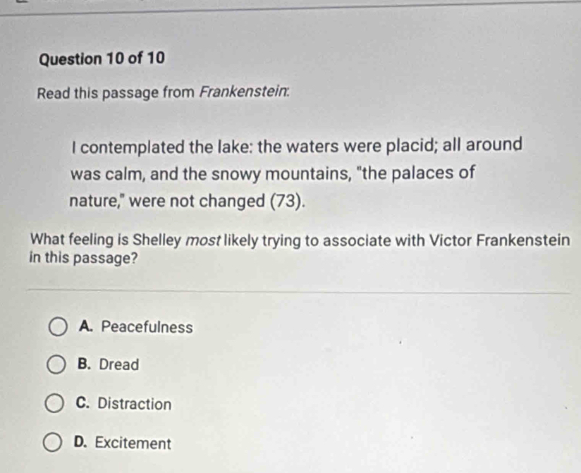 Read this passage from Frankenstein.
I contemplated the lake: the waters were placid; all around
was calm, and the snowy mountains, "the palaces of
nature," were not changed (73).
What feeling is Shelley most likely trying to associate with Victor Frankenstein
in this passage?
A. Peacefulness
B. Dread
C. Distraction
D. Excitement