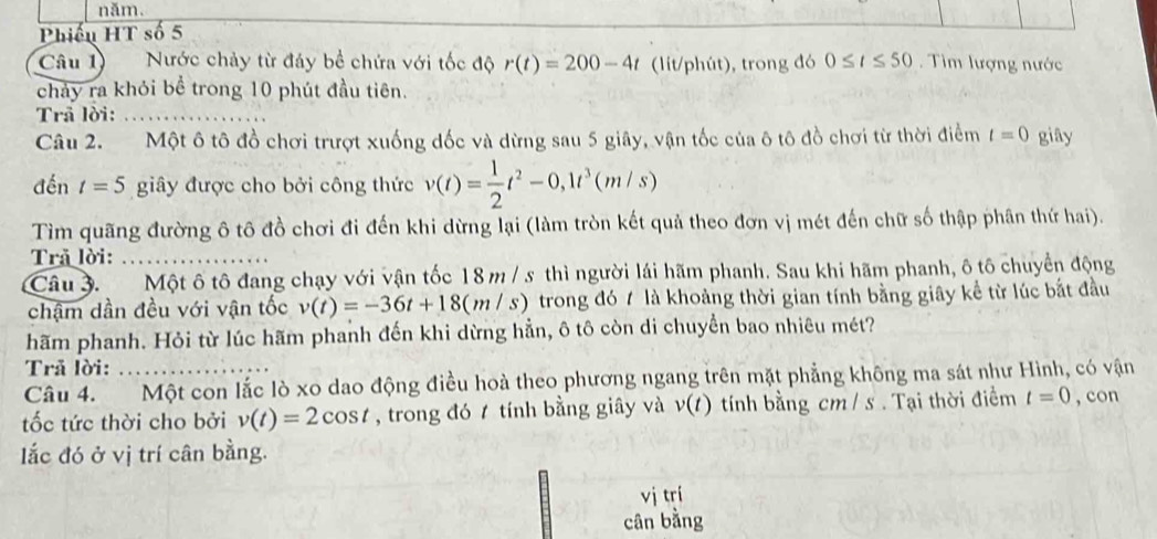 năm. 
Phiếu HT số 5 
Câu 1 Nước chảy từ đáy bề chứa với tốc độ r(t)=200-4t (lit/phút), trong đó 0≤ t≤ 50. Tim lượng nước 
chảy ra khỏi bể trong 10 phút đầu tiên. 
Trã lời:_ 
Câu 2. Một ô tô đồ chơi trượt xuống đốc và dừng sau 5 giây, vận tốc của ô tô đồ chơi từ thời điểm t=0 giây 
đến t=5 giây được cho bởi công thức v(t)= 1/2 t^2-0, 1t^3(m/s)
Tìm quãng đường ô tô đồ chơi đi đến khi dừng lại (làm tròn kết quả theo đơn vị mét đến chữ số thập phân thứ hai). 
Trã lời:_ 
Câu 3. Một ô tô đang chạy với vận tốc 18 m / s thì người lái hãm phanh. Sau khi hãm phanh, ô tô chuyển động 
chậm dần đều với vận tốc v(t)=-36t+18(m/s) ) trong đó 7 là khoảng thời gian tính bằng giây kể từ lúc bắt đầu 
hãm phanh. Hỏi từ lúc hãm phanh đến khi dừng hẳn, ô tô còn di chuyển bao nhiêu mét? 
Trã lời: 
Câu 4. Một con lắc lò xo dao động điều hoà theo phương ngang trên mặt phẳng không ma sát như Hình, có vận 
tốc tức thời cho bởi v(t)=2cos t , trong đó tính bằng giây và v(t) tính bằng cm / s. Tại thời điểm t=0 , con 
ắc đó ở vị trí cân bằng. 
vj trí 
cân bằng