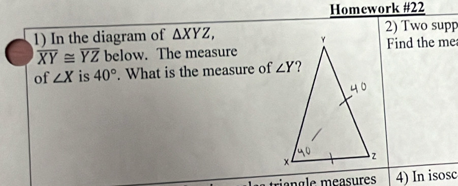 Homework #22
1) In the diagram of △ XYZ,
2) Two supp
Find the me
overline XY≌ overline YZ below. The measure
of ∠ X is 40°. What is the measure of 
trian gle measures 4) In isosc