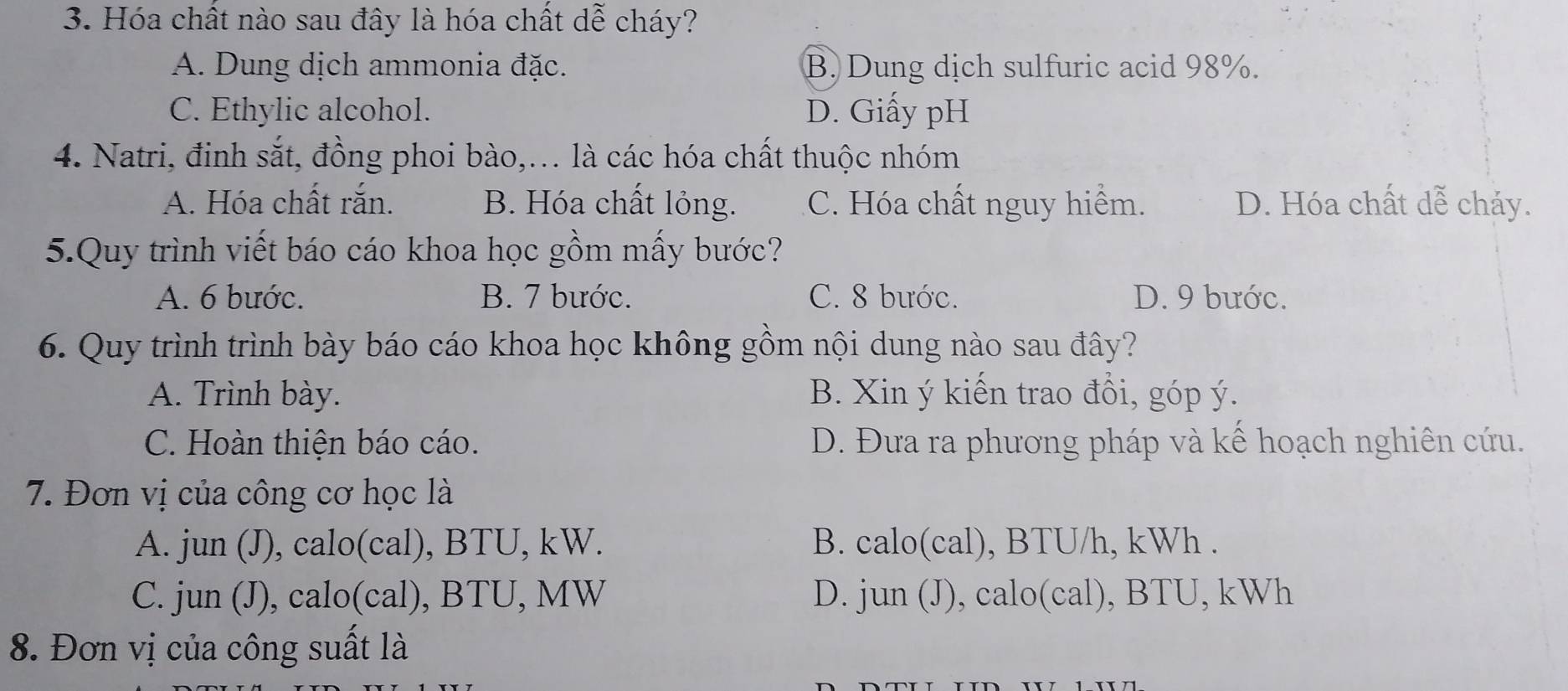 Hóa chất nào sau đây là hóa chất dễ cháy?
A. Dung dịch ammonia đặc. B. Dung dịch sulfuric acid 98%.
C. Ethylic alcohol. D. Giấy pH
4. Natri, đinh sắt, đồng phoi bào,... là các hóa chất thuộc nhóm
A. Hóa chất rắn. B. Hóa chất lỏng. C. Hóa chất nguy hiểm. D. Hóa chất dễ chảy.
5.Quy trình viết báo cáo khoa học gồm mấy bước?
A. 6 bước. B. 7 bước. C. 8 bước. D. 9 bước.
6. Quy trình trình bày báo cáo khoa học không gồm nội dung nào sau đây?
A. Trình bày. B. Xin ý kiến trao đổi, góp ý.
C. Hoàn thiện báo cáo. D. Đưa ra phương pháp và kế hoạch nghiên cứu.
7. Đơn vị của công cơ học là
A. jun (J), calo(cal), BTU, kW. B. calo(cal), BTU/h, kWh.
C. jun (J), calo(cal), BTU, MW D. jun (J), calo(cal), BTU, kWh
8. Đơn vị của công suất là