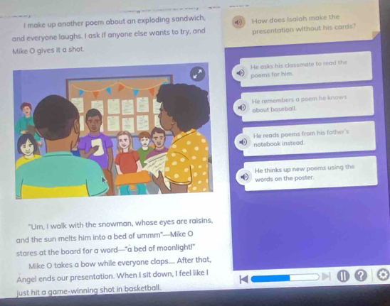 make up another poem about an exploding sandwich,
and everyone laughs. I ask if anyone else wants to try, and How does Isaiah make the
presentation without his cards?
Mike O gives it a shot.
He asks his classmate to read the
poems for him.
He remembers a poem he knows
about baseball.
He reads poems from his father's
notebook instead.
He thinks up new poems using the
words on the poster.
"Um, I walk with the snowman, whose eyes are raisins,
and the sun melts him into a bed of ummm"—Mike O
stares at the board for a word---"a bed of moonlight!"
Mike O takes a bow while everyone claps.... After that,
Angel ends our presentation. When I sit down, I feel like I
just hit a game-winning shot in basketball.