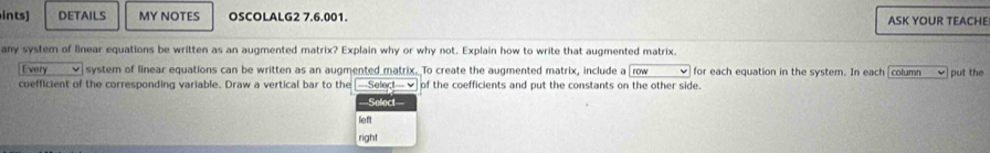 ints] DETAILS MY NOTES OSCOLALG2 7.6.001. ASK YOUR TEACHE 
any system of linear equations be written as an augmented matrix? Explain why or why not. Explain how to write that augmented matrix. row for each equation in the system. In each [column put the 
Every system of linear equations can be written as an augmented matrix. To create the augmented matrix, include a 
coefficient of the corresponding variable. Draw a vertical bar to the [-Select—√] of the coefficients and put the constants on the other side. 
===Select=== 
left 
right