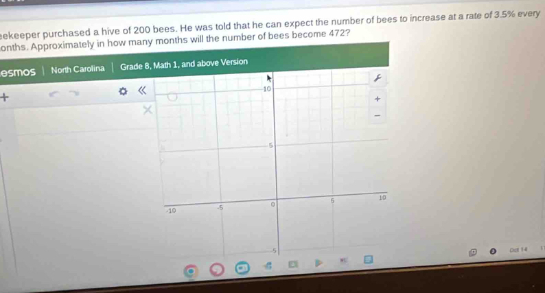 eekeeper purchased a hive of 200 bees. He was told that he can expect the number of bees to increase at a rate of 3.5% every 
onths. Approximately in how many months will the number of bees become 472? 
esmos North Carolina Grade 
+ 
Oct 14
