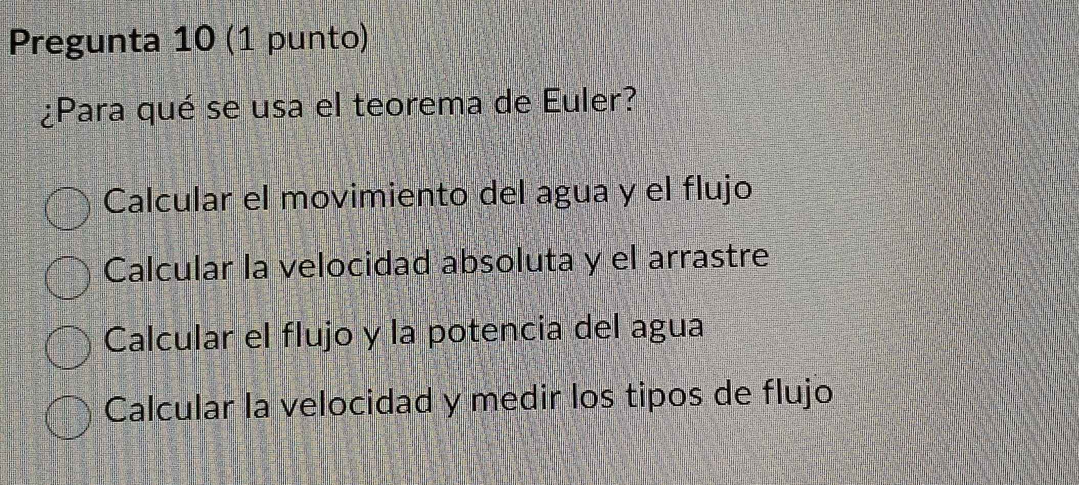 Pregunta 10 (1 punto)
¿Para qué se usa el teorema de Euler?
Calcular el movimiento del agua y el flujo
Calcular la velocidad absoluta y el arrastre
Calcular el flujo y la potencia del agua
Calcular la velocidad y medir los tipos de flujo