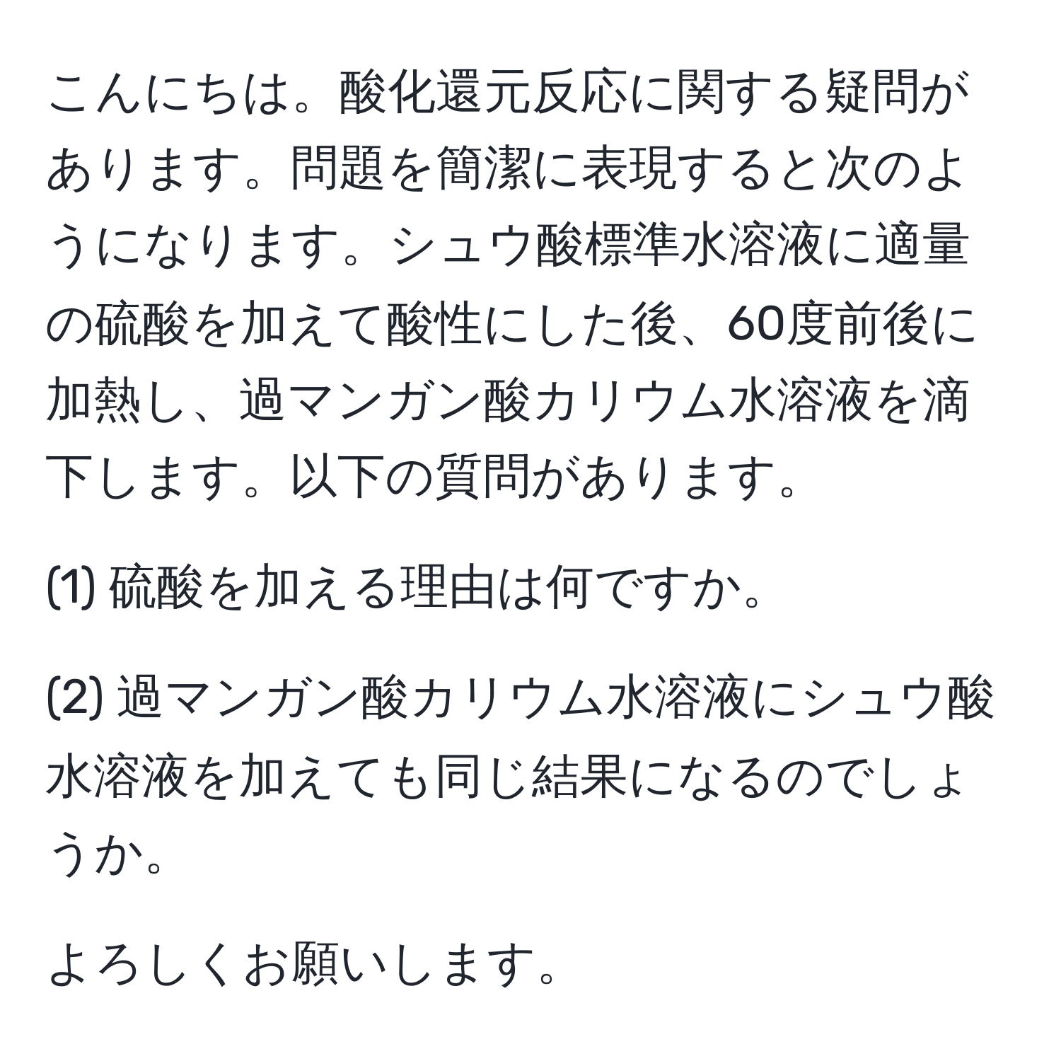 こんにちは。酸化還元反応に関する疑問があります。問題を簡潔に表現すると次のようになります。シュウ酸標準水溶液に適量の硫酸を加えて酸性にした後、60度前後に加熱し、過マンガン酸カリウム水溶液を滴下します。以下の質問があります。

(1) 硫酸を加える理由は何ですか。

(2) 過マンガン酸カリウム水溶液にシュウ酸水溶液を加えても同じ結果になるのでしょうか。

よろしくお願いします。