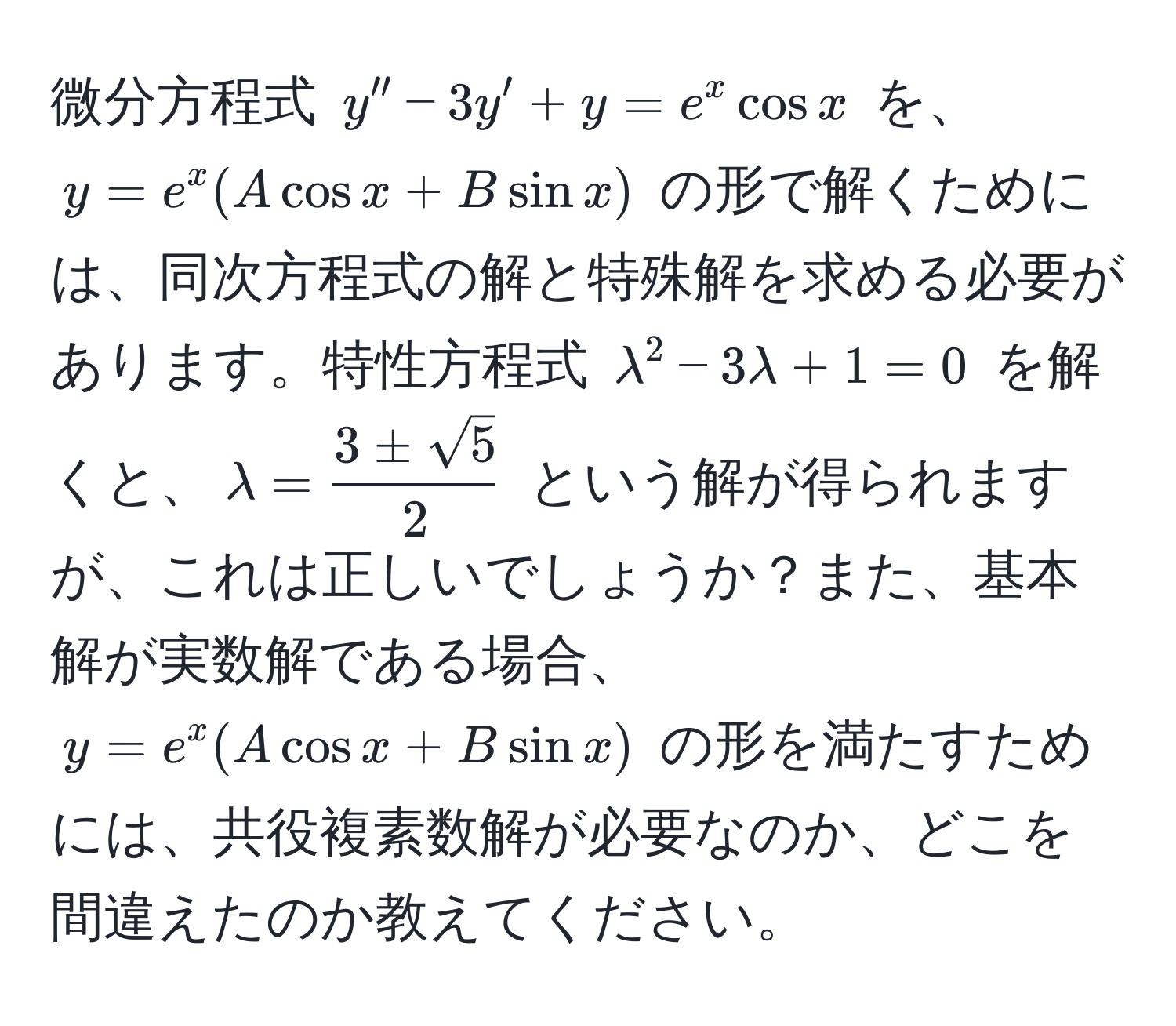 微分方程式 $y'' - 3y' + y = e^(x cos x$ を、$y = e^x (A cos x + B sin x)$ の形で解くためには、同次方程式の解と特殊解を求める必要があります。特性方程式 $lambda^2 - 3lambda + 1 = 0$ を解くと、$lambda = frac3 ± sqrt(5))2$ という解が得られますが、これは正しいでしょうか？また、基本解が実数解である場合、$y = e^x (A cos x + B sin x)$ の形を満たすためには、共役複素数解が必要なのか、どこを間違えたのか教えてください。