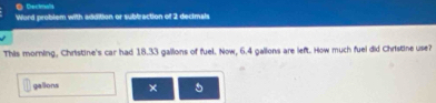 ● Dectmals 
Word problem with addition or subbraction of 2 decimals 
This morning, Christine's car had 18.33 gallions of fuel. Now, 6.4 gallons are left. How much fuel did Christine use? 
gallions × 5