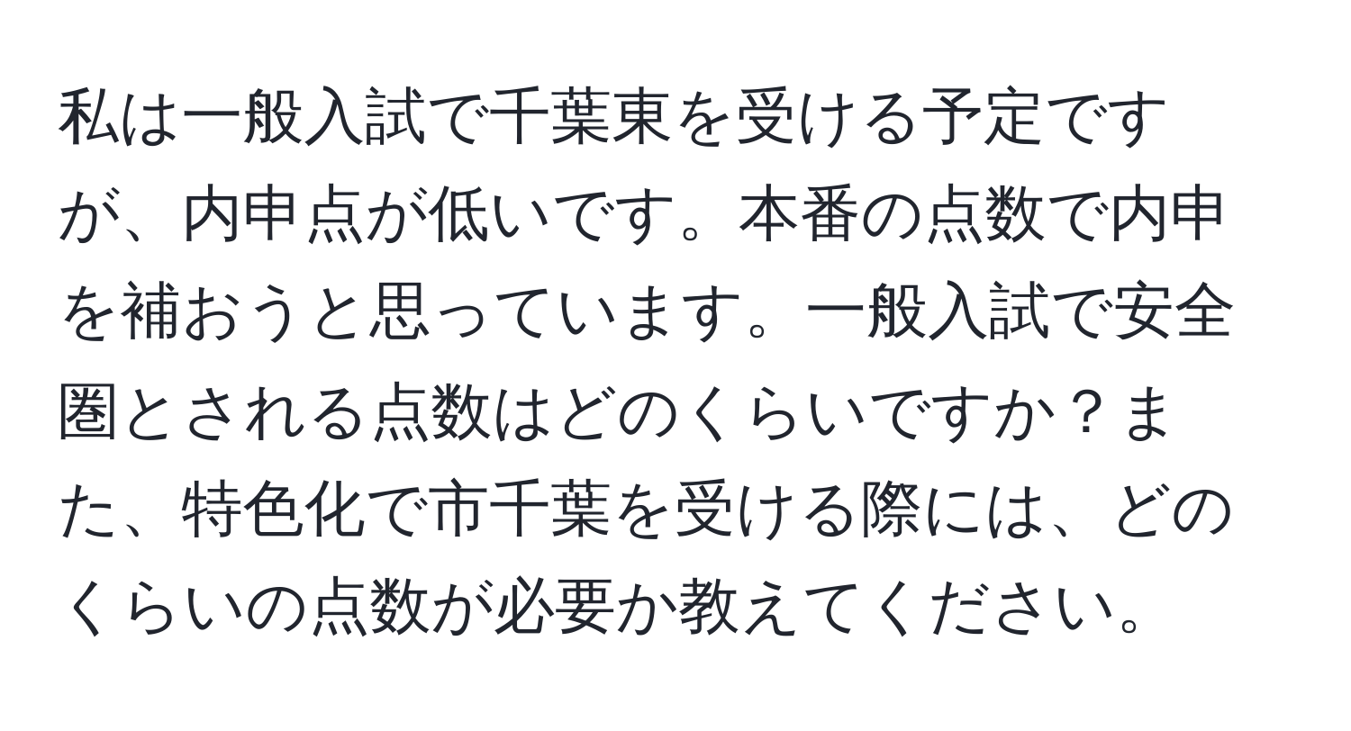 私は一般入試で千葉東を受ける予定ですが、内申点が低いです。本番の点数で内申を補おうと思っています。一般入試で安全圏とされる点数はどのくらいですか？また、特色化で市千葉を受ける際には、どのくらいの点数が必要か教えてください。