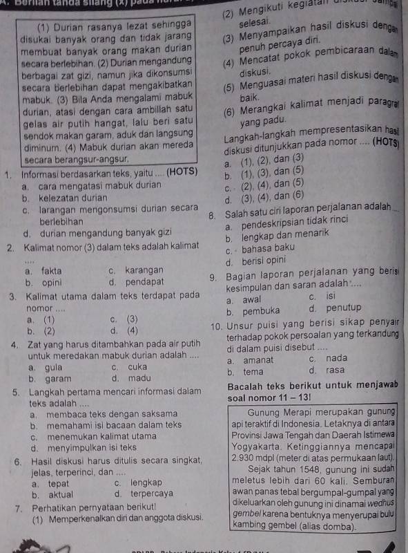 Berian tanda siang (x) pada h
(2) Mengikuti kegiatati di
(1) Durian rasanya lezat sehingga selesai
disukai banyak orang dan tidak jaran (3) Menyampaikan hasil diskusi deng
membuat banyak orang makan durian penuh percaya dirl.
secara berlebihan. (2) Durian mengandung (4) Mencatat pokok pembicaraan dal
berbagai zat gizi, namun jika dikonsumsi diskusi.
secara berlebihan dapat mengakibatkan
mabuk. (3) Bila Anda mengalami mabuk (5) Menguasai materi hasil diskusi deng
baik.
durian, atasi dengan cara ambillah satu (6) Merangkai kalimat menjadi paragra
gelas air putih hangat, lalu beri satu yang padu.
sendok makan garam, aduk dan langsung Langkah-langkah mempresentasikan has!
diminum. (4) Mabuk durian akan mereda diskusi ditunjukkan pada nomor .... (HOTs
secara berangsur-angsur.
a. (1), (2), dan (3)
1. Informasi berdasarkan teks, yaitu .... (HOTS) b. (1), (3), dan (5)
a. cara mengatasi mabuk durian
c. (2). (4), dan (5)
b. kelezatan durian
d. (3), (4), dan (6)
c. larangan mengonsumsi durian secara
8. Salah satu ciri laporan perjalanan adalah
berlebihan
a. pendeskripsian tidak rinci
d. durian mengandung banyak gizi
b. lengkap dan menarik
2. Kalimat nomor (3) dalam teks adalah kalimat c. bahasa baku
. 
a. fakta c. karangan d. berisi opini
b. opini d. pendapat 9. Bagian laporan perjalanan yang beris
kesimpulan dan saran adalah ....
3. Kalimat utama dalam teks terdapat pada a. awal c. isi
nomor .... d. penutup
a. (1) c. (3) b. pembuka
b. (2) d. (4) 10. Unsur puisi yang berisi sikap penyair
4. Zat yang harus ditambahkan pada air putih terhadap pokok persoalan yang terkandun
untuk meredakan mabuk durian adalah .... di dalam puisi disebut ...
a guia c. cuka b. tema a. amanat d. rasa c. nada
b. garam d. madu
5. Langkah pertama mencari informasi dalam Bacalah teks berikut untuk menjawab
teks adalah .... soal nomor 11 - 13!
a. membaca teks dengan saksama Gunung Merapi merupakan gunun
b. memahami isi bacaan dalam teks api teraktif di Indonesia. Letaknya di antar
c. menemukan kalimat utama Provinsi Jawa Tengah dan Daerah Istimew
d. menyimpulkan isi teks Yogyakarta. Ketinggiannya mencapa
6. Hasil diskusi harus ditulis secara singkat, 2.930 mdpl (meter di atas permukaan laut).
jelas, terperinci, dan .... Sejak tahun 1548, gunung ini sudah
a. tepat c. lengkap meletus lebih dari 60 kali. Sembura
b. aktual d. terpercaya awan panas tebal bergumpal-gumpal yan
dikeluarkan oleh gunung ini dinamai wedhus 
7. Perhatikan pernyataan berikut! gembel karena bentuknya menyerupai bulu
(1) Memperkenalkan diri dan anggota diskusi kambing gembel (alias domba).