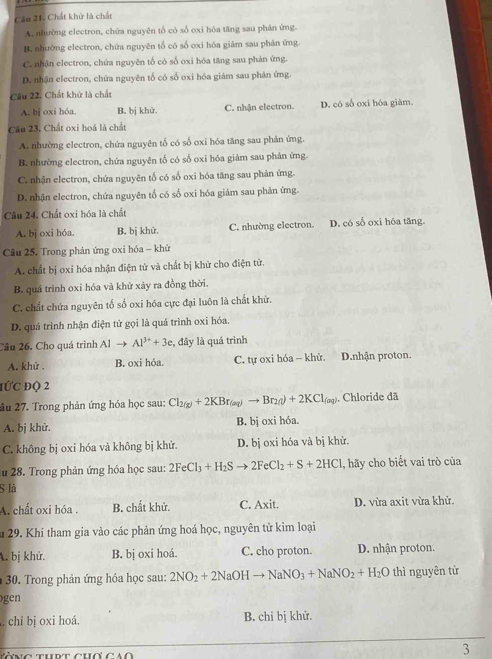 Chất khử là chất
A. nhường electron, chứa nguyên tố có số oxi hóa tăng sau phản ứng.
B. nhường electron, chứa nguyên tố có số oxi hóa giảm sau phản ứng.
C. nhận electron, chứa nguyên tố có số oxi hóa tăng sau phản ứng.
D. nhận electron, chứa nguyên tố có số oxi hóa giảm sau phản ứng.
Cầu 22. Chất khử là chất
A. bị oxi hóa. B. bị khử. C. nhận electron. D. có số oxi hóa giảm.
Câu 23. Chất oxi hoá là chất
A. nhường electron, chứa nguyên tố có số oxi hóa tăng sau phản ứng.
B. nhường electron, chứa nguyên tố có số oxi hóa giảm sau phản ứng.
C. nhận electron, chứa nguyên tố có số oxi hóa tăng sau phản ứng.
D. nhận electron, chứa nguyên tố có số oxi hóa giảm sau phản ứng.
Câu 24. Chất oxi hóa là chất
A. bj oxi hóa. B. bị khử. C. nhường electron. D. có số oxi hóa tăng.
Câu 25. Trong phản ứng oxi hóa - khử
A. chất bị oxi hóa nhận điện tử và chất bị khử cho điện tử.
B. quá trình oxi hóa và khử xảy ra đồng thời.
C. chất chứa nguyên tố số oxi hóa cực đại luôn là chất khử.
D. quá trình nhận điện tử gọi là quá trình oxi hóa.
Câu 26. Cho quá trình Alto Al^(3+)+3e , đây là quá trình
A. khử . B. oxi hóa. C. tự oxi hóa - khử. D.nhận proton.
1ứC độ 2
âu 27. Trong phản ứng hóa học sau: Cl_2(g)+2KBr_(aq)to Br_2(l)+2KCl_(aq). Chloride đã
A. bị khử. B. bị oxi hóa.
C. không bị oxi hóa và không bị khử. D. bị oxi hóa và bị khử.
ău 28. Trong phản ứng hóa học sau: 2FeCl_3+H_2Sto 2FeCl_2+S+2HCl 1, hãy cho biết vai trò của
S là
A. chất oxi hóa . B. chất khử. C. Axit. D. vừa axit vừa khử.
Âu 29. Khi tham gia vào các phản ứng hoá học, nguyên tử kim loại
A. bị khử. B. bị oxi hoá. C. cho proton. D. nhận proton.
*  30. Trong phản ứng hóa học sau: 2NO_2+2NaOHto NaNO_3+NaNO_2+H_2O thì nguyên tử
gen
. chi bị oxi hoá. B. chỉ bị khử.
3