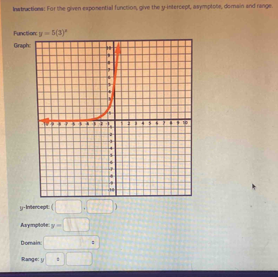 Instructions: For the given exponential function, give the y-intercept, asymptote, domain and range.
Func
Grap
y-Intercept: (□ ,□ )
Asymptote: y=□
Domain: □ :
Range: y□