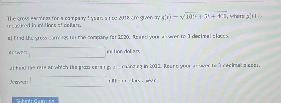 The gross earnings for a company t years since 2018 are given by g(t)=sqrt(10t^2+5t+400) , where g(t) is 
measured in millions of dollars. 
a) Find the gross earnings for the company for 2020. Round your answer to 3 decimal places. 
Answer: □ million dollars
b) Find the rate at which the gross earnings are changing in 2020. Round your answer to 3 decimal places. 
Answer: □ million dollars / year
Submit Question