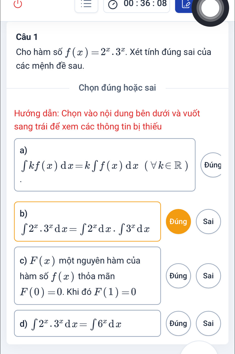 00:36:08 
Câu 1 
Cho hàm số f(x)=2^x.3^x *. Xét tính đúng sai của 
các mệnh đề sau. 
Chọn đúng hoặc sai 
Hướng dẫn: Chọn vào nội dung bên dưới và vuốt 
sang trái để xem các thông tin bị thiếu 
a)
∈tlimits kf(x)dx=k∈tlimits f(x)dx(forall k∈ R) Đúng 
b) 
Đúng Sai
∈t 2^x.3^xdx=∈t 2^xdx.∈t 3^xdx
c) F(x) một nguyên hàm của 
hàm số f(x) thỏa mãn Đúng Sai
F(0)=0. Khi đó F(1)=0
d) ∈t 2^x.3^xdx=∈t 6^xdx Đúng Sai