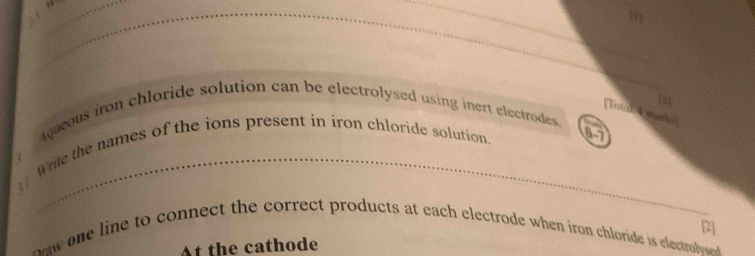 a 
_ 
_ 
[Total 4 wurks] 
Aqueous iron chloride solution can be electrolysed using inert electrodes. 
Write the names of the ions present in iron chloride solution. 
6-7 
e e line to connect the correct products at each electrode when iron chloride is electrole 2] 
At the cathode