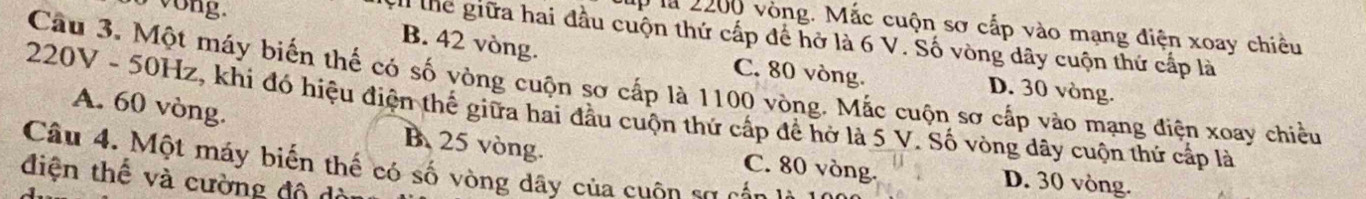 a vong.
là 2200 vòng. Mắc cuộn sơ cấp vào mạng điện xoay chiều
thể giữa hai đầu cuộn thứ cấp để hở là 6 V. Số vòng dây cuộn thứ cấp là
B. 42 vòng. C. 80 vòng. D. 30 vòng.
Câu 3. Một máy biến thế có số vòng cuộn sơ cấp là 1100 vòng. Mắc cuộn sơ cấp vào mạng điện xoay chiều
* 220V - 50Hz, khi đó hiệu điện thể giữa hai đầu cuộn thứ cấp để hở là 5 V. Số vòng dây cuộn thứ cấp là A. 60 vòng.
B. 25 vòng. C. 80 vòng. D. 30 vòng.
Câu 4. Một máy biến thế có số vòng dây của cuộn sơ cáa
điện thế và cường độ ở