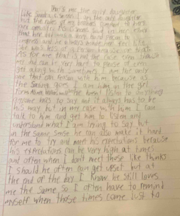 That's me the only dacgrdter 
like Sardra sismens I am the only doughter 
but the roles of ney brothers conford to hers 
are greasfe. As Chans said in her tsay 
that her dad was a very band person to 
impress and he always made her feel like 
she was less of a person becauseon that. 
As for me that is not the Case even though 
my dad can be very hard to please or even 
get along with Sometimes I am the only 
one that can reason with him because as 
the Saving goes I am him in the g_1r
Form. As my brpkers wo 11^(5ay) he borsnt listen to anything 
Rryone has to say and it always has to be 
his way but in my case with him I can 
talk to him and get him to listen and 
understand what I am trying to say but 
in the same sense he can also make it hard 
for me to try and meet his expeciations because 
his exerctations can be very high at times 
and offen when I don't meet those like thinks 
I should he often can get upset but at 
the end or the day I Know he still loves 
me the same so I often have to remind 
myself when those times come just to