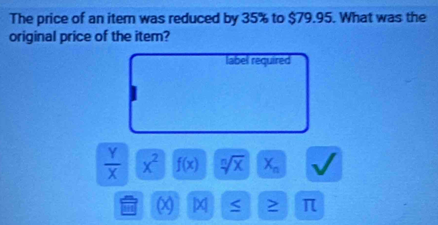 The price of an item was reduced by 35% to $79.95. What was the 
original price of the item? 
label required
 Y/X  x^2 f(x) sqrt[n](x) X_n
L
4 ) 4 π