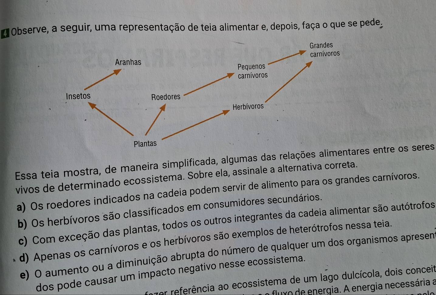 # Observe, a seguir, uma representação de teia alimentar e, depois, faça o que se pede
Essa teia mostra, de maneira simplificada, algumas das relações alimes entre os seres
vivos de determinado ecossistema. Sobre ela, assinale a alternativa correta.
a) Os roedores indicados na cadeia podem servir de alimento para os grandes carnívoros.
b) Os herbívoros são classificados em consumidores secundários.
c) Com exceção das plantas, todos os outros integrantes da cadeia alimentar são autótrofos
d) Apenas os carnívoros e os herbívoros são exemplos de heterótrofos nessa teia.
e) O aumento ou a diminuição abrupta do número de qualquer um dos organismos apresen
dos pode causar um impacto negativo nesse ecossistema.
zer referência ao ecossistema de um lago dulcícola, dois conceit
fluxo de energia. A energia necessária a